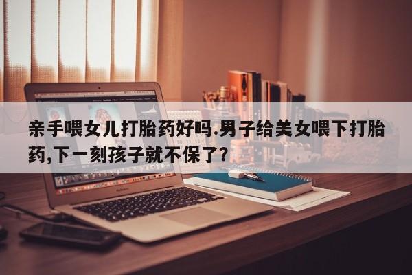米非司酮片在线购买微信亲手喂女儿打胎药好吗.男子给美女喂下打胎药,下一刻孩子就不保了？