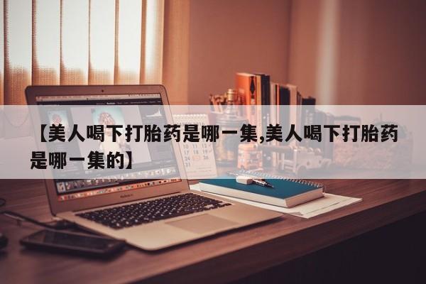 米非司酮片在线购买微信【美人喝下打胎药是哪一集,美人喝下打胎药是哪一集的】