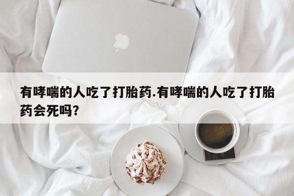 米非司酮片在线购买微信有哮喘的人吃了打胎药.有哮喘的人吃了打胎药会死吗？
