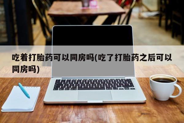 米非司酮片在线购买微信吃着打胎药可以同房吗(吃了打胎药之后可以同房吗)