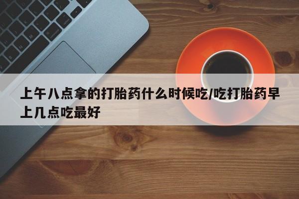 米非司酮片在线购买微信上午八点拿的打胎药什么时候吃/吃打胎药早上几点吃最好