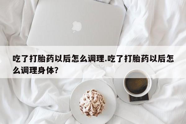 米非司酮片在线购买微信吃了打胎药以后怎么调理.吃了打胎药以后怎么调理身体？