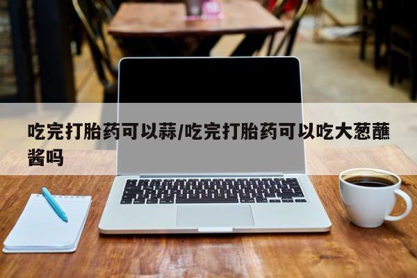 米非司酮片在线购买微信吃完打胎药可以蒜/吃完打胎药可以吃大葱蘸酱吗