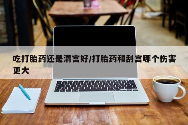 米非司酮片在线购买微信吃打胎药还是清宫好/打胎药和刮宫哪个伤害更大