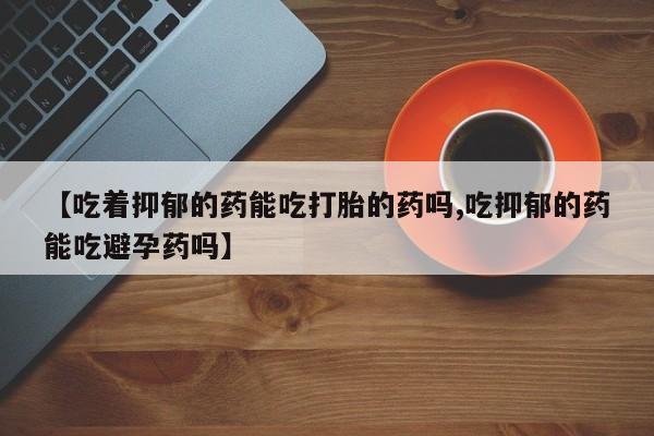 米非司酮片在线购买微信【吃着抑郁的药能吃打胎的药吗,吃抑郁的药能吃避孕药吗】