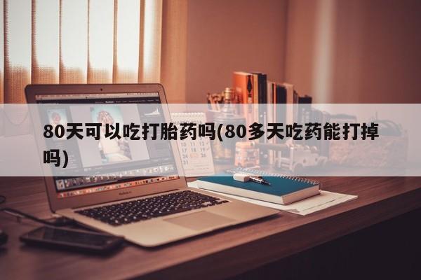 米非司酮片在线购买微信80天可以吃打胎药吗(80多天吃药能打掉吗)