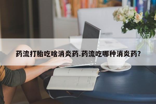 米非司酮片在线购买微信药流打胎吃啥消炎药.药流吃哪种消炎药？